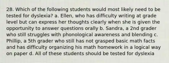 28. Which of the following students would most likely need to be tested for dyslexia? a. Ellen, who has difficulty writing at grade level but can express her thoughts clearly when she is given the opportunity to answer questions orally b. Sandra, a 2nd grader who still struggles with phonological awareness and blending c. Phillip, a 5th grader who still has not grasped basic math facts and has difficulty organizing his math homework in a logical way on paper d. All of these students should be tested for dyslexia