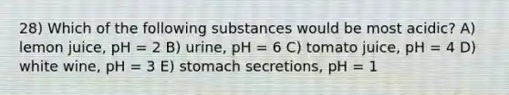 28) Which of the following substances would be most acidic? A) lemon juice, pH = 2 B) urine, pH = 6 C) tomato juice, pH = 4 D) white wine, pH = 3 E) stomach secretions, pH = 1