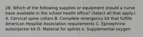 28. Which of the following supplies or equipment should a nurse have available in the school health office? (Select all that apply.) A. Cervical spine collars B. Complete emergency kit that fulfills American Hospital Association requirements C. Epinephrine autoinjector kit D. Material for splints e. Supplemental oxygen