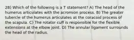 28) Which of the following is a T statement? A) The head of the humerus articulates with the acromion process. B) The greater tubercle of the humerus articulates at the coracoid process of the scapula. C) The rotator cuff is responsible for the flexible extensions at the elbow joint. D) The annular ligament surrounds the head of the radius.