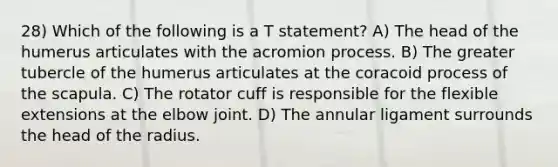 28) Which of the following is a T statement? A) The head of the humerus articulates with the acromion process. B) The greater tubercle of the humerus articulates at the coracoid process of the scapula. C) The rotator cuff is responsible for the flexible extensions at the elbow joint. D) The annular ligament surrounds the head of the radius.