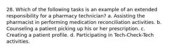 28. Which of the following tasks is an example of an extended responsibility for a pharmacy technician? a. Assisting the pharmacist in performing medication reconciliation activities. b. Counseling a patient picking up his or her prescription. c. Creating a patient profile. d. Participating in Tech-Check-Tech activities.