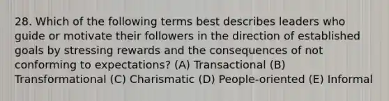 28. Which of the following terms best describes leaders who guide or motivate their followers in the direction of established goals by stressing rewards and the consequences of not conforming to expectations? (A) Transactional (B) Transformational (C) Charismatic (D) People-oriented (E) Informal