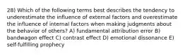 28) Which of the following terms best describes the tendency to underestimate the influence of external factors and overestimate the influence of internal factors when making judgments about the behavior of others? A) fundamental attribution error B) bandwagon effect C) contrast effect D) emotional dissonance E) self-fulfilling prophecy