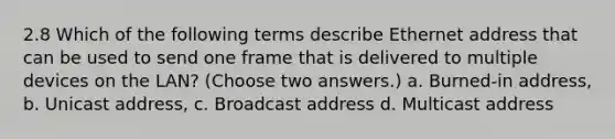 2.8 Which of the following terms describe Ethernet address that can be used to send one frame that is delivered to multiple devices on the LAN? (Choose two answers.) a. Burned-in address, b. Unicast address, c. Broadcast address d. Multicast address