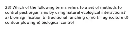 28) Which of the following terms refers to a set of methods to control pest organisms by using natural ecological interactions? a) biomagnification b) traditional ranching c) no-till agriculture d) contour plowing e) biological control