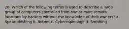 28. Which of the following terms is used to describe a large group of computers controlled from one or more remote locations by hackers without the knowledge of their owners? a. Spear-phishing b. Botnet c. Cyberespionage d. Smishing