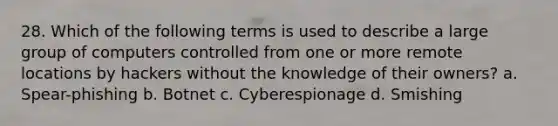 28. Which of the following terms is used to describe a large group of computers controlled from one or more remote locations by hackers without the knowledge of their owners? a. Spear-phishing b. Botnet c. Cyberespionage d. Smishing