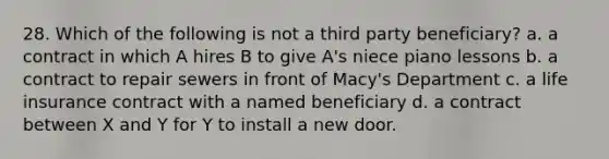 28. Which of the following is not a third party beneficiary? a. a contract in which A hires B to give A's niece piano lessons b. a contract to repair sewers in front of Macy's Department c. a life insurance contract with a named beneficiary d. a contract between X and Y for Y to install a new door.