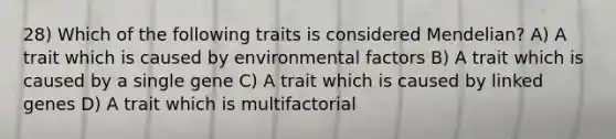 28) Which of the following traits is considered Mendelian? A) A trait which is caused by environmental factors B) A trait which is caused by a single gene C) A trait which is caused by linked genes D) A trait which is multifactorial