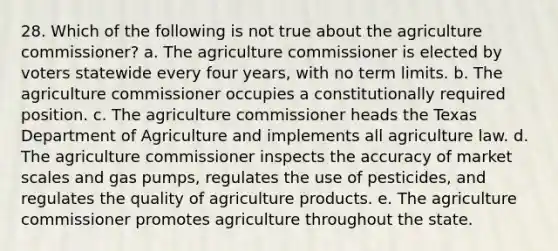 28. Which of the following is not true about the agriculture commissioner? a. The agriculture commissioner is elected by voters statewide every four years, with no term limits. b. The agriculture commissioner occupies a constitutionally required position. c. The agriculture commissioner heads the Texas Department of Agriculture and implements all agriculture law. d. The agriculture commissioner inspects the accuracy of market scales and gas pumps, regulates the use of pesticides, and regulates the quality of agriculture products. e. The agriculture commissioner promotes agriculture throughout the state.