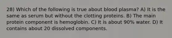 28) Which of the following is true about blood plasma? A) It is the same as serum but without the clotting proteins. B) The main protein component is hemoglobin. C) It is about 90% water. D) It contains about 20 dissolved components.