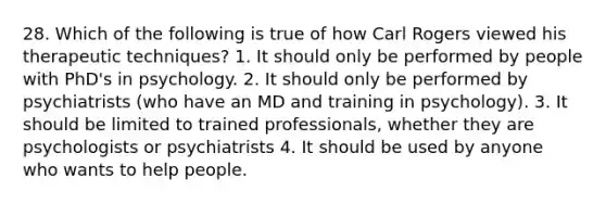 28. Which of the following is true of how Carl Rogers viewed his therapeutic techniques? 1. It should only be performed by people with PhD's in psychology. 2. It should only be performed by psychiatrists (who have an MD and training in psychology). 3. It should be limited to trained professionals, whether they are psychologists or psychiatrists 4. It should be used by anyone who wants to help people.