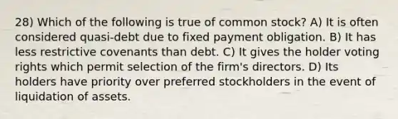 28) Which of the following is true of common stock? A) It is often considered quasi-debt due to fixed payment obligation. B) It has less restrictive covenants than debt. C) It gives the holder voting rights which permit selection of the firm's directors. D) Its holders have priority over preferred stockholders in the event of liquidation of assets.