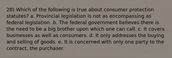 28) Which of the following is true about consumer protection statutes? a. Provincial legislation is not as encompassing as federal legislation. b. The federal government believes there is the need to be a big brother upon which one can call. c. It covers businesses as well as consumers. d. It only addresses the buying and selling of goods. e. It is concerned with only one party to the contract, the purchaser.