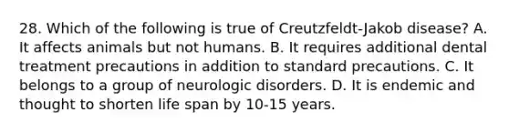 28. Which of the following is true of Creutzfeldt-Jakob disease? A. It affects animals but not humans. B. It requires additional dental treatment precautions in addition to standard precautions. C. It belongs to a group of neurologic disorders. D. It is endemic and thought to shorten life span by 10-15 years.