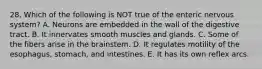 28. Which of the following is NOT true of the enteric nervous system? A. Neurons are embedded in the wall of the digestive tract. B. It innervates smooth muscles and glands. C. Some of the fibers arise in the brainstem. D. It regulates motility of the esophagus, stomach, and intestines. E. It has its own reflex arcs.