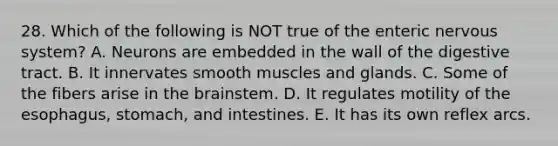 28. Which of the following is NOT true of the enteric nervous system? A. Neurons are embedded in the wall of the digestive tract. B. It innervates smooth muscles and glands. C. Some of the fibers arise in <a href='https://www.questionai.com/knowledge/kLMtJeqKp6-the-brain' class='anchor-knowledge'>the brain</a>stem. D. It regulates motility of the esophagus, stomach, and intestines. E. It has its own reflex arcs.