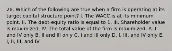 28. Which of the following are true when a firm is operating at its target capital structure point? I. The WACC is at its minimum point. II. The debt-equity ratio is equal to 1. III. Shareholder value is maximized. IV. The total value of the firm is maximized. A. I and IV only B. II and III only C. I and III only D. I, III, and IV only E. I, II, III, and IV