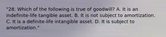 "28. Which of the following is true of goodwill? A. It is an indefinite-life tangible asset. B. It is not subject to amortization. C. It is a definite-life intangible asset. D. It is subject to amortization."