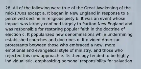 28. All of the following were true of the Great Awakening of the mid-1700s except a. It began in New England in response to a perceived decline in religious piety b. It was an event whose impact was largely confined largely to Puritan New England and was responsible for restoring popular faith in the doctrine of election c. It popularized new denominations while undermining established churches and doctrines d. It divided American protestants between those who embraced a new, more emotional and evangelical style of ministry, and those who rejected this new approach e. Its theology tended to be highly individualistic, emphasizing personal responsibility for salvation