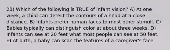 28) Which of the following is TRUE of infant vision? A) At one week, a child can detect the contours of a head at a close distance. B) Infants prefer human faces to most other stimuli. C) Babies typically can distinguish color at about three weeks. D) Infants can see at 20 feet what most people can see at 50 feet. E) At birth, a baby can scan the features of a caregiver's face