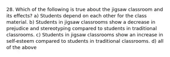 28. Which of the following is true about the jigsaw classroom and its effects? a) Students depend on each other for the class material. b) Students in jigsaw classrooms show a decrease in prejudice and stereotyping compared to students in traditional classrooms. c) Students in jigsaw classrooms show an increase in self-esteem compared to students in traditional classrooms. d) all of the above