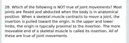 28. Which of the following is NOT true of joint movements? Most joints are flexed and abducted when the body is in anatomical position. When a skeletal muscle contracts to move a joint, the insertion is pulled toward the origin. In the upper and lower limbs, the origin is typically proximal to the insertion. The more moveable end of a skeletal muscle is called its insertion. All of these are true of joint movements.