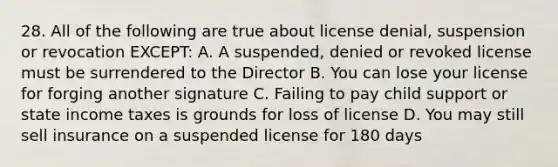 28. All of the following are true about license denial, suspension or revocation EXCEPT: A. A suspended, denied or revoked license must be surrendered to the Director B. You can lose your license for forging another signature C. Failing to pay child support or state income taxes is grounds for loss of license D. You may still sell insurance on a suspended license for 180 days