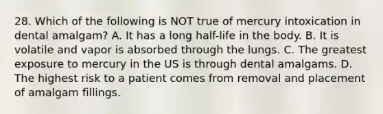 28. Which of the following is NOT true of mercury intoxication in dental amalgam? A. It has a long half-life in the body. B. It is volatile and vapor is absorbed through the lungs. C. The greatest exposure to mercury in the US is through dental amalgams. D. The highest risk to a patient comes from removal and placement of amalgam fillings.