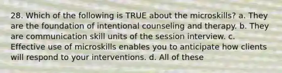 28. Which of the following is TRUE about the microskills? a. They are the foundation of intentional counseling and therapy. b. They are communication skill units of the session interview. c. Effective use of microskills enables you to anticipate how clients will respond to your interventions. d. All of these