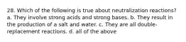 28. Which of the following is true about neutralization reactions? a. They involve strong acids and strong bases. b. They result in the production of a salt and water. c. They are all double-replacement reactions. d. all of the above