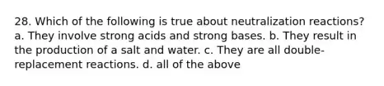 28. Which of the following is true about neutralization reactions? a. They involve strong acids and strong bases. b. They result in the production of a salt and water. c. They are all double-replacement reactions. d. all of the above