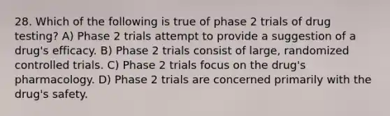 28. Which of the following is true of phase 2 trials of drug testing? A) Phase 2 trials attempt to provide a suggestion of a drug's efficacy. B) Phase 2 trials consist of large, randomized controlled trials. C) Phase 2 trials focus on the drug's pharmacology. D) Phase 2 trials are concerned primarily with the drug's safety.