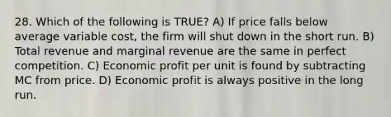 28. Which of the following is TRUE? A) If price falls below average variable cost, the firm will shut down in the short run. B) Total revenue and marginal revenue are the same in perfect competition. C) Economic profit per unit is found by subtracting MC from price. D) Economic profit is always positive in the long run.