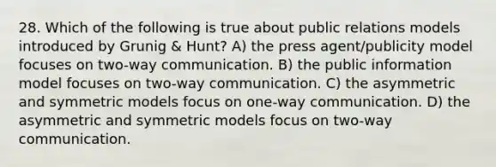 28. Which of the following is true about public relations models introduced by Grunig & Hunt? A) the press agent/publicity model focuses on two-way communication. B) the public information model focuses on two-way communication. C) the asymmetric and symmetric models focus on one-way communication. D) the asymmetric and symmetric models focus on two-way communication.