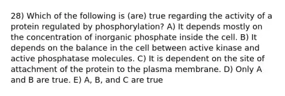 28) Which of the following is (are) true regarding the activity of a protein regulated by phosphorylation? A) It depends mostly on the concentration of inorganic phosphate inside the cell. B) It depends on the balance in the cell between active kinase and active phosphatase molecules. C) It is dependent on the site of attachment of the protein to the plasma membrane. D) Only A and B are true. E) A, B, and C are true