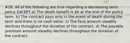 #28. All of the following are true regarding a decreasing term policy EXCEPT a) The death benefit is 0 at the end of the policy term. b) The contract pays only in the event of death during the term and there is no cash value. c) The face amount steadily declines throughout the duration of the contract. d) The payable premium amount steadily declines throughout the duration of the contract.