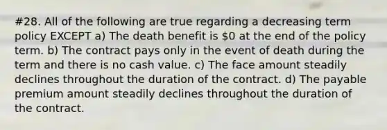 #28. All of the following are true regarding a decreasing term policy EXCEPT a) The death benefit is 0 at the end of the policy term. b) The contract pays only in the event of death during the term and there is no cash value. c) The face amount steadily declines throughout the duration of the contract. d) The payable premium amount steadily declines throughout the duration of the contract.