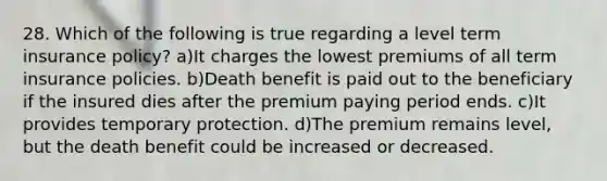 28. Which of the following is true regarding a level term insurance policy? a)It charges the lowest premiums of all term insurance policies. b)Death benefit is paid out to the beneficiary if the insured dies after the premium paying period ends. c)It provides temporary protection. d)The premium remains level, but the death benefit could be increased or decreased.