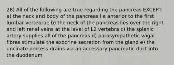 28) All of the following are true regarding the pancreas EXCEPT: a) the neck and body of the pancreas lie anterior to the first lumbar vertebrae b) the neck of the pancreas lies over the right and left renal veins at the level of L2 vertebra c) the splenic artery supplies all of the pancreas d) parasympathetic vagal fibres stimulate the exocrine secretion from the gland e) the uncinate process drains via an accessory pancreatic duct into the duodenum