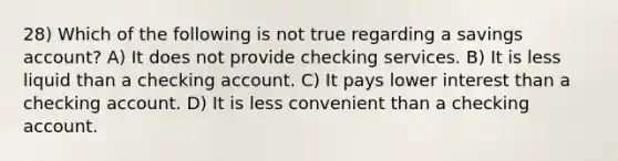 28) Which of the following is not true regarding a savings account? A) It does not provide checking services. B) It is less liquid than a checking account. C) It pays lower interest than a checking account. D) It is less convenient than a checking account.