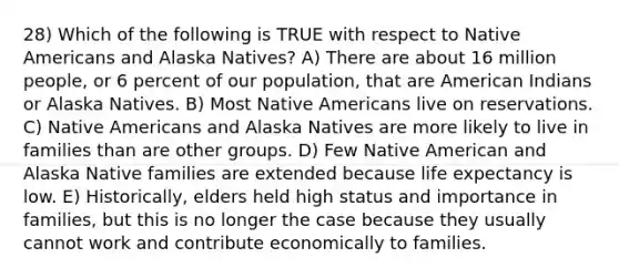 28) Which of the following is TRUE with respect to <a href='https://www.questionai.com/knowledge/k3QII3MXja-native-americans' class='anchor-knowledge'>native americans</a> and Alaska Natives? A) There are about 16 million people, or 6 percent of our population, that are American Indians or Alaska Natives. B) Most Native Americans live on reservations. C) Native Americans and Alaska Natives are more likely to live in families than are other groups. D) Few Native American and Alaska Native families are extended because life expectancy is low. E) Historically, elders held high status and importance in families, but this is no longer the case because they usually cannot work and contribute economically to families.