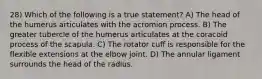 28) Which of the following is a true statement? A) The head of the humerus articulates with the acromion process. B) The greater tubercle of the humerus articulates at the coracoid process of the scapula. C) The rotator cuff is responsible for the flexible extensions at the elbow joint. D) ​The annular ligament surrounds the head of the radius.