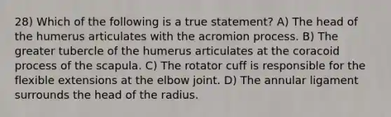 28) Which of the following is a true statement? A) The head of the humerus articulates with the acromion process. B) The greater tubercle of the humerus articulates at the coracoid process of the scapula. C) The rotator cuff is responsible for the flexible extensions at the elbow joint. D) ​The annular ligament surrounds the head of the radius.