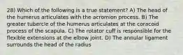 28) Which of the following is a true statement? A) The head of the humerus articulates with the acromion process. B) The greater tubercle of the humerus articulates at the coracoid process of the scapula. C) The rotator cuff is responsible for the flexible extensions at the elbow joint. D) The annular ligament surrounds the head of the radius