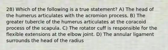 28) Which of the following is a true statement? A) The head of the humerus articulates with the acromion process. B) The greater tubercle of the humerus articulates at the coracoid process of the scapula. C) The rotator cuff is responsible for the flexible extensions at the elbow joint. D) The annular ligament surrounds the head of the radius