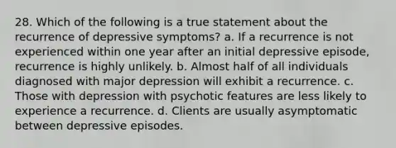 28. Which of the following is a true statement about the recurrence of depressive symptoms? a. If a recurrence is not experienced within one year after an initial depressive episode, recurrence is highly unlikely. b. Almost half of all individuals diagnosed with major depression will exhibit a recurrence. c. Those with depression with psychotic features are less likely to experience a recurrence. d. Clients are usually asymptomatic between depressive episodes.