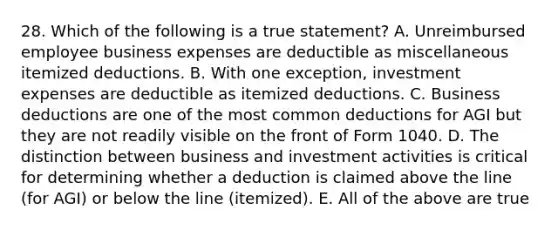 28. Which of the following is a true statement? A. Unreimbursed employee business expenses are deductible as miscellaneous itemized deductions. B. With one exception, investment expenses are deductible as itemized deductions. C. Business deductions are one of the most common deductions for AGI but they are not readily visible on the front of Form 1040. D. The distinction between business and investment activities is critical for determining whether a deduction is claimed above the line (for AGI) or below the line (itemized). E. All of the above are true