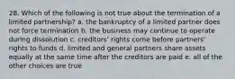 28. Which of the following is not true about the termination of a limited partnership? a. the bankruptcy of a limited partner does not force termination b. the business may continue to operate during dissolution c. creditors' rights come before partners' rights to funds d. limited and general partners share assets equally at the same time after the creditors are paid e. all of the other choices are true